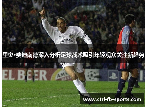 里奥·费迪南德深入分析足球战术吸引年轻观众关注新趋势