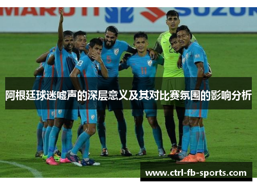 阿根廷球迷嘘声的深层意义及其对比赛氛围的影响分析