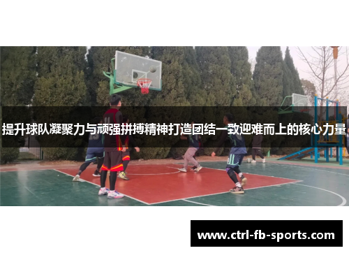 提升球队凝聚力与顽强拼搏精神打造团结一致迎难而上的核心力量