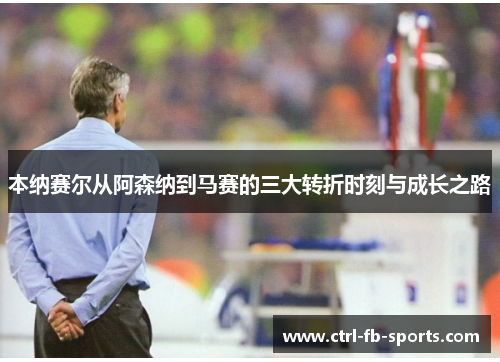 本纳赛尔从阿森纳到马赛的三大转折时刻与成长之路