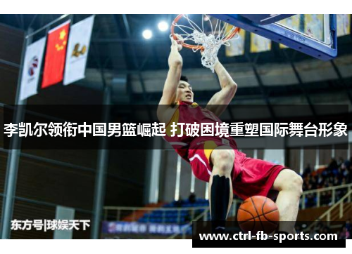 李凯尔领衔中国男篮崛起 打破困境重塑国际舞台形象